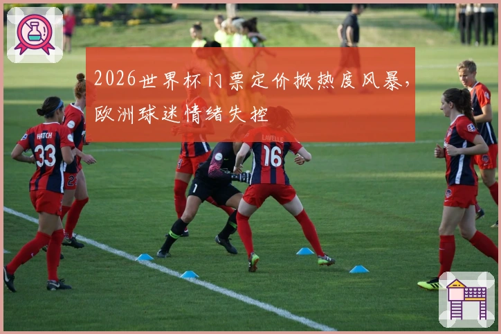 2026世界杯门票定价掀热度风暴，欧洲球迷情绪失控