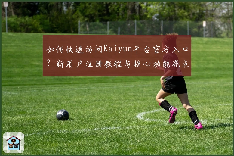 如何快速访问Kaiyun平台官方入口？新用户注册教程与核心功能亮点解析