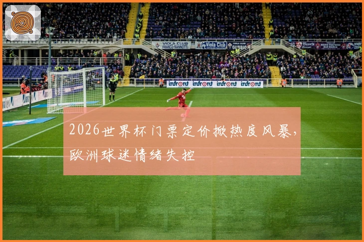 2026世界杯门票定价掀热度风暴，欧洲球迷情绪失控