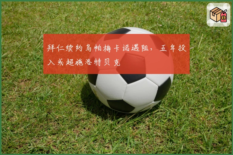 拜仁续约乌帕梅卡诺遇阻，五年投入或超施洛特贝克