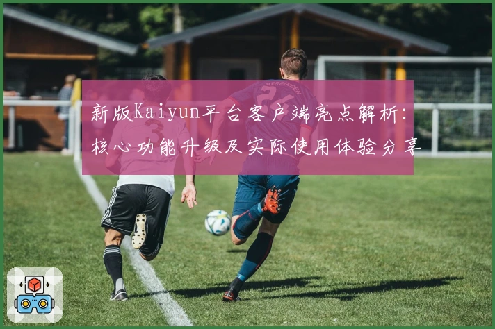 新版Kaiyun平台客户端亮点解析：核心功能升级及实际使用体验分享