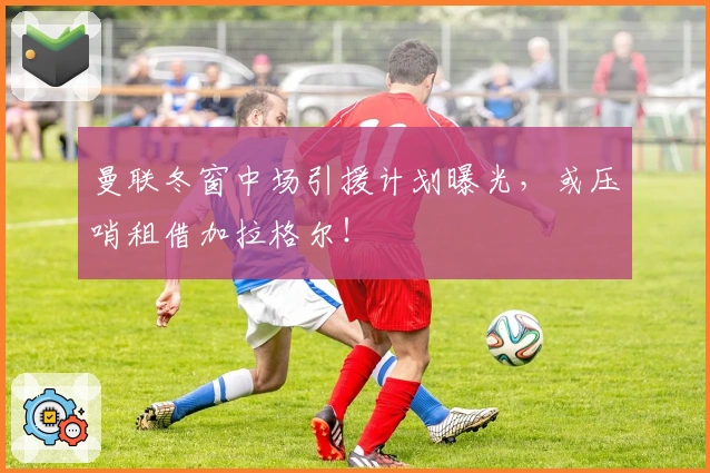 曼联冬窗中场引援计划曝光，或压哨租借加拉格尔！