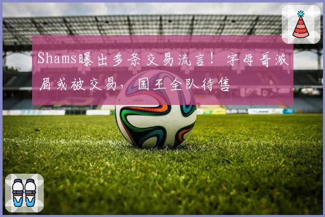 Shams曝出多条交易流言！字母哥浓眉或被交易，国王全队待售