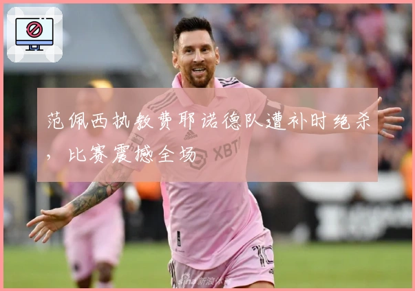 范佩西执教费耶诺德队遭补时绝杀，比赛震撼全场